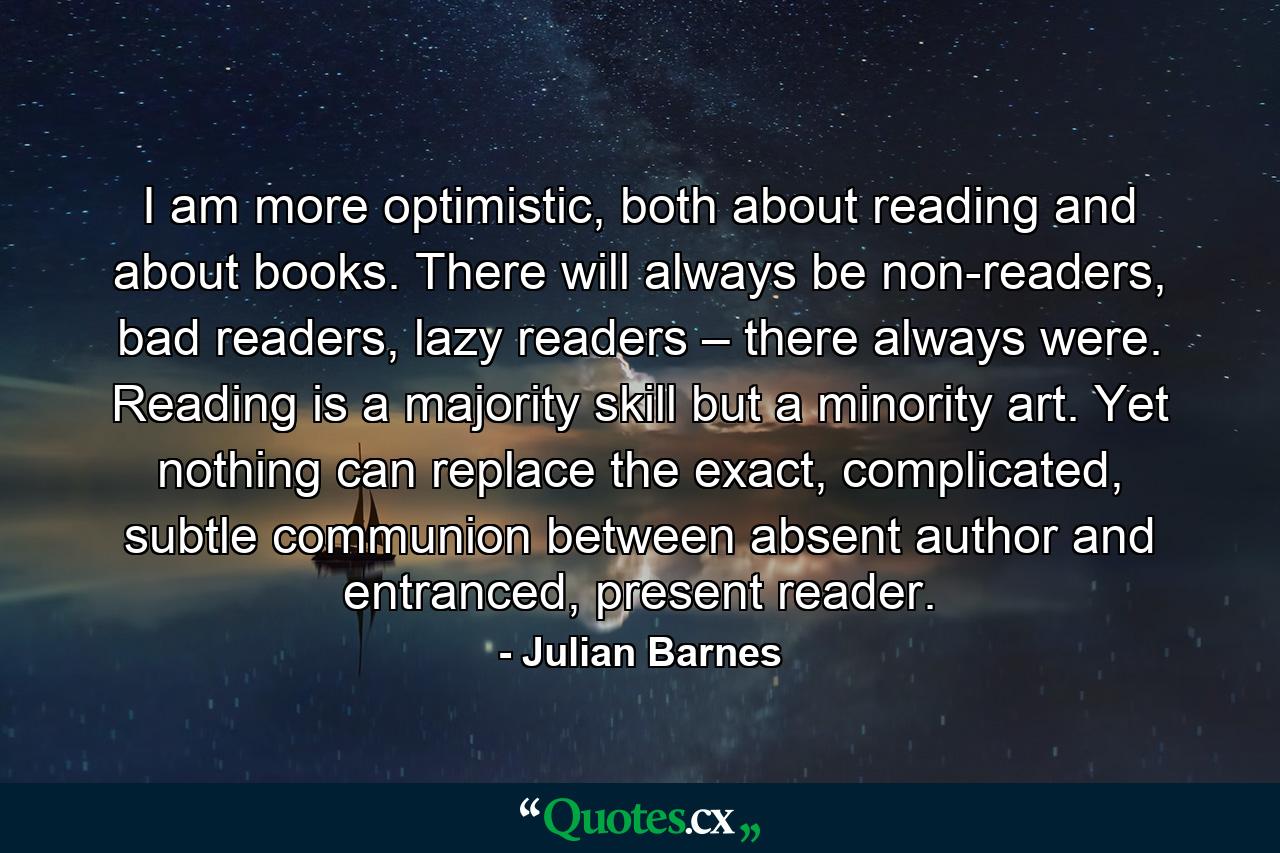 I am more optimistic, both about reading and about books. There will always be non-readers, bad readers, lazy readers – there always were. Reading is a majority skill but a minority art. Yet nothing can replace the exact, complicated, subtle communion between absent author and entranced, present reader. - Quote by Julian Barnes