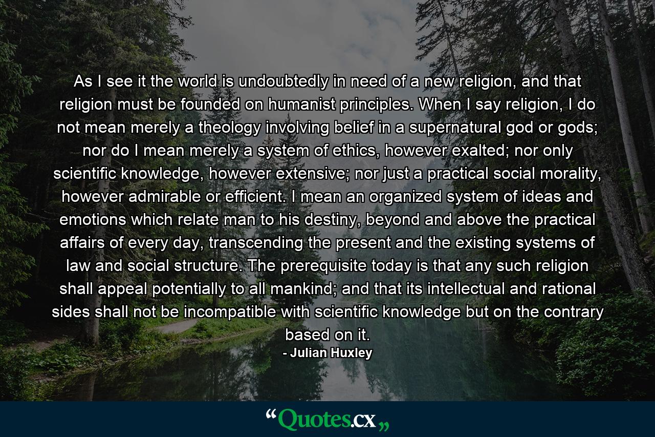 As I see it the world is undoubtedly in need of a new religion, and that religion must be founded on humanist principles. When I say religion, I do not mean merely a theology involving belief in a supernatural god or gods; nor do I mean merely a system of ethics, however exalted; nor only scientific knowledge, however extensive; nor just a practical social morality, however admirable or efficient. I mean an organized system of ideas and emotions which relate man to his destiny, beyond and above the practical affairs of every day, transcending the present and the existing systems of law and social structure. The prerequisite today is that any such religion shall appeal potentially to all mankind; and that its intellectual and rational sides shall not be incompatible with scientific knowledge but on the contrary based on it. - Quote by Julian Huxley