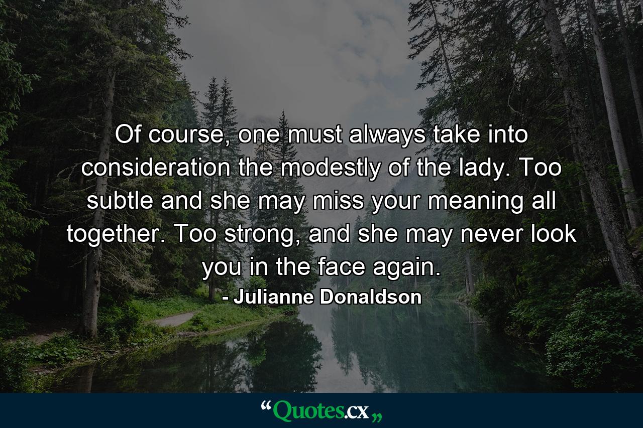 Of course, one must always take into consideration the modestly of the lady. Too subtle and she may miss your meaning all together. Too strong, and she may never look you in the face again. - Quote by Julianne Donaldson