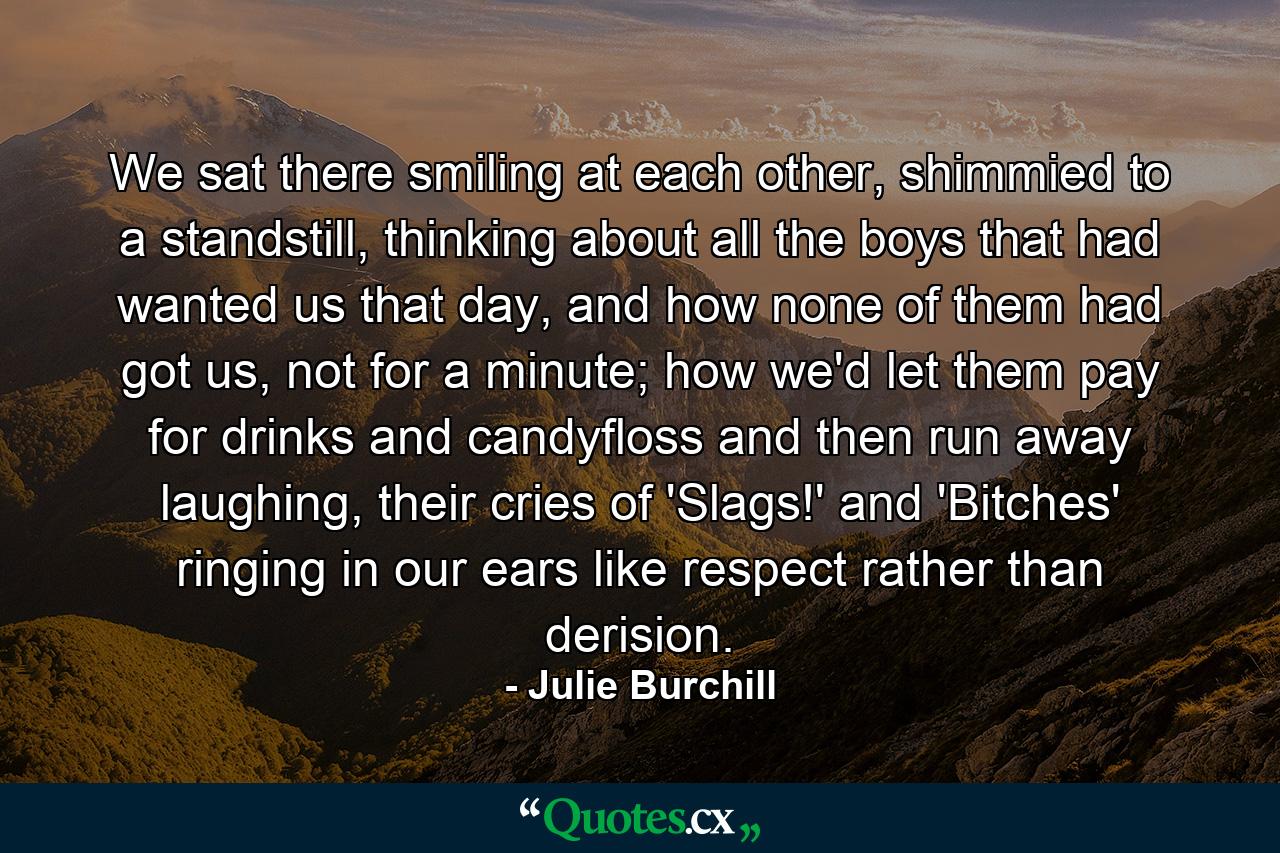 We sat there smiling at each other, shimmied to a standstill, thinking about all the boys that had wanted us that day, and how none of them had got us, not for a minute; how we'd let them pay for drinks and candyfloss and then run away laughing, their cries of 'Slags!' and 'Bitches' ringing in our ears like respect rather than derision. - Quote by Julie Burchill