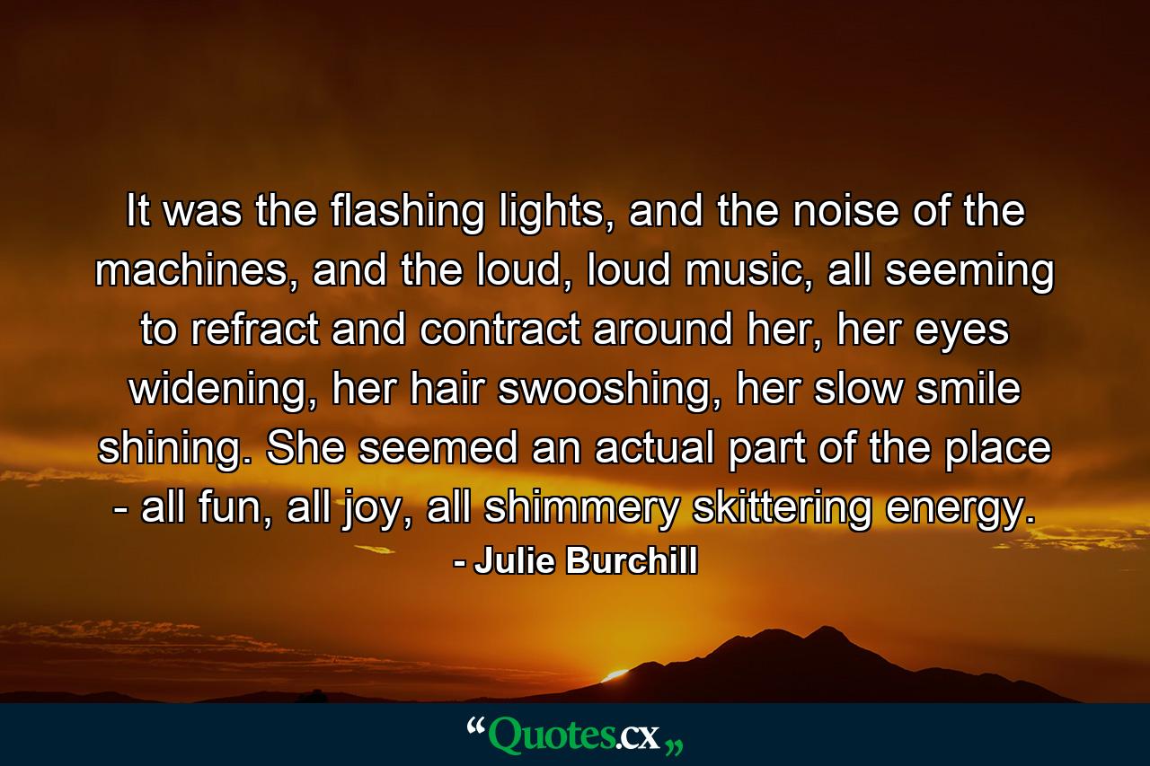 It was the flashing lights, and the noise of the machines, and the loud, loud music, all seeming to refract and contract around her, her eyes widening, her hair swooshing, her slow smile shining. She seemed an actual part of the place - all fun, all joy, all shimmery skittering energy. - Quote by Julie Burchill