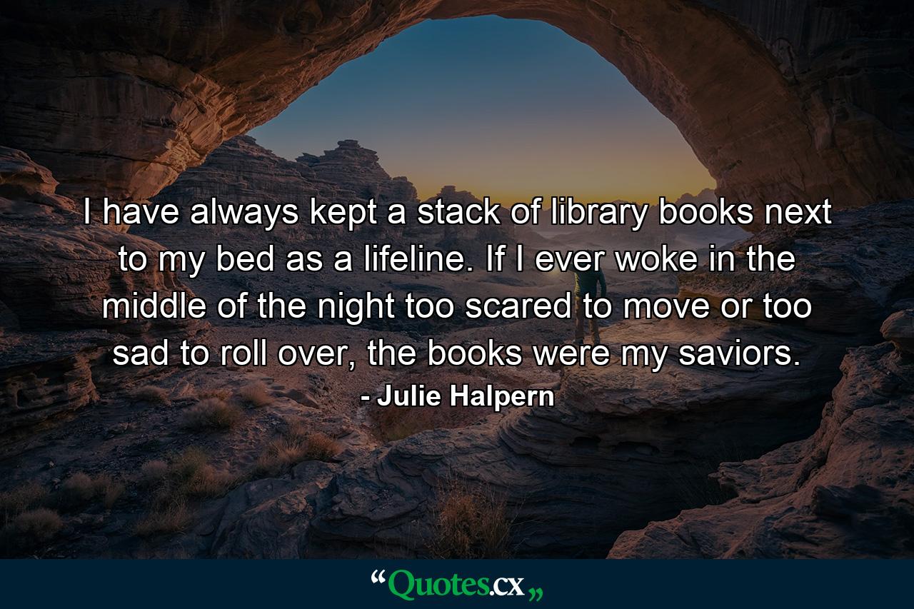 I have always kept a stack of library books next to my bed as a lifeline. If I ever woke in the middle of the night too scared to move or too sad to roll over, the books were my saviors. - Quote by Julie Halpern