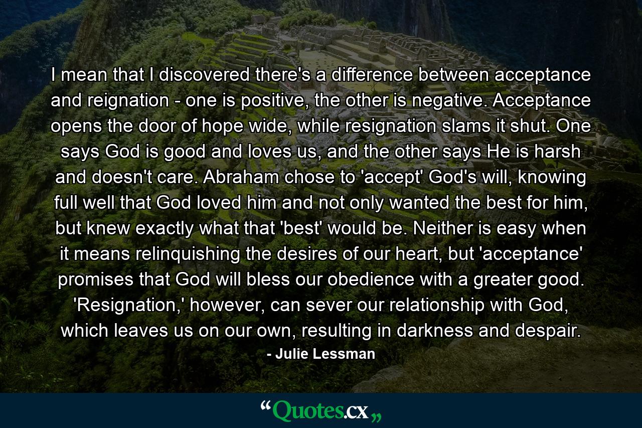 I mean that I discovered there's a difference between acceptance and reignation - one is positive, the other is negative. Acceptance opens the door of hope wide, while resignation slams it shut. One says God is good and loves us, and the other says He is harsh and doesn't care. Abraham chose to 'accept' God's will, knowing full well that God loved him and not only wanted the best for him, but knew exactly what that 'best' would be. Neither is easy when it means relinquishing the desires of our heart, but 'acceptance' promises that God will bless our obedience with a greater good. 'Resignation,' however, can sever our relationship with God, which leaves us on our own, resulting in darkness and despair. - Quote by Julie Lessman