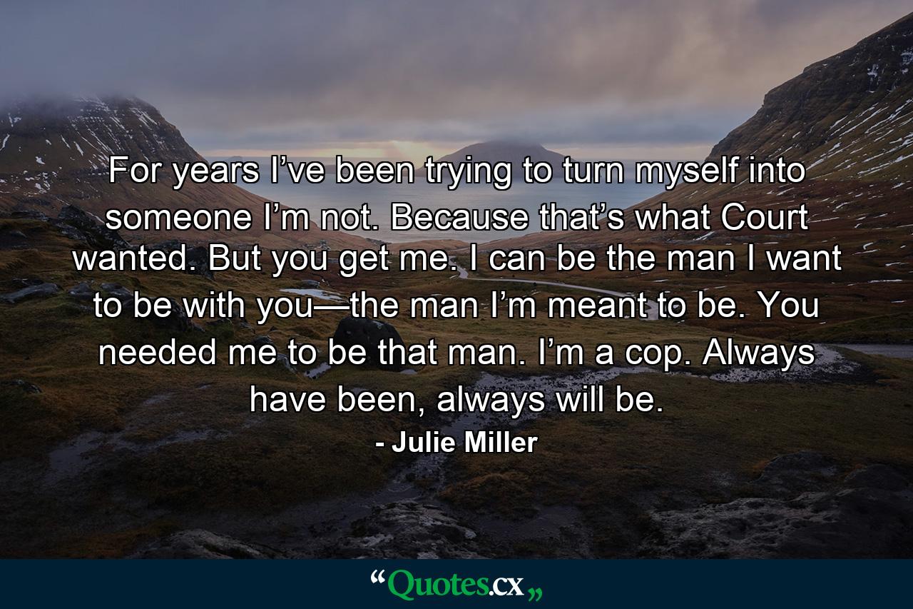 For years I’ve been trying to turn myself into someone I’m not. Because that’s what Court wanted. But you get me. I can be the man I want to be with you—the man I’m meant to be. You needed me to be that man. I’m a cop. Always have been, always will be. - Quote by Julie Miller