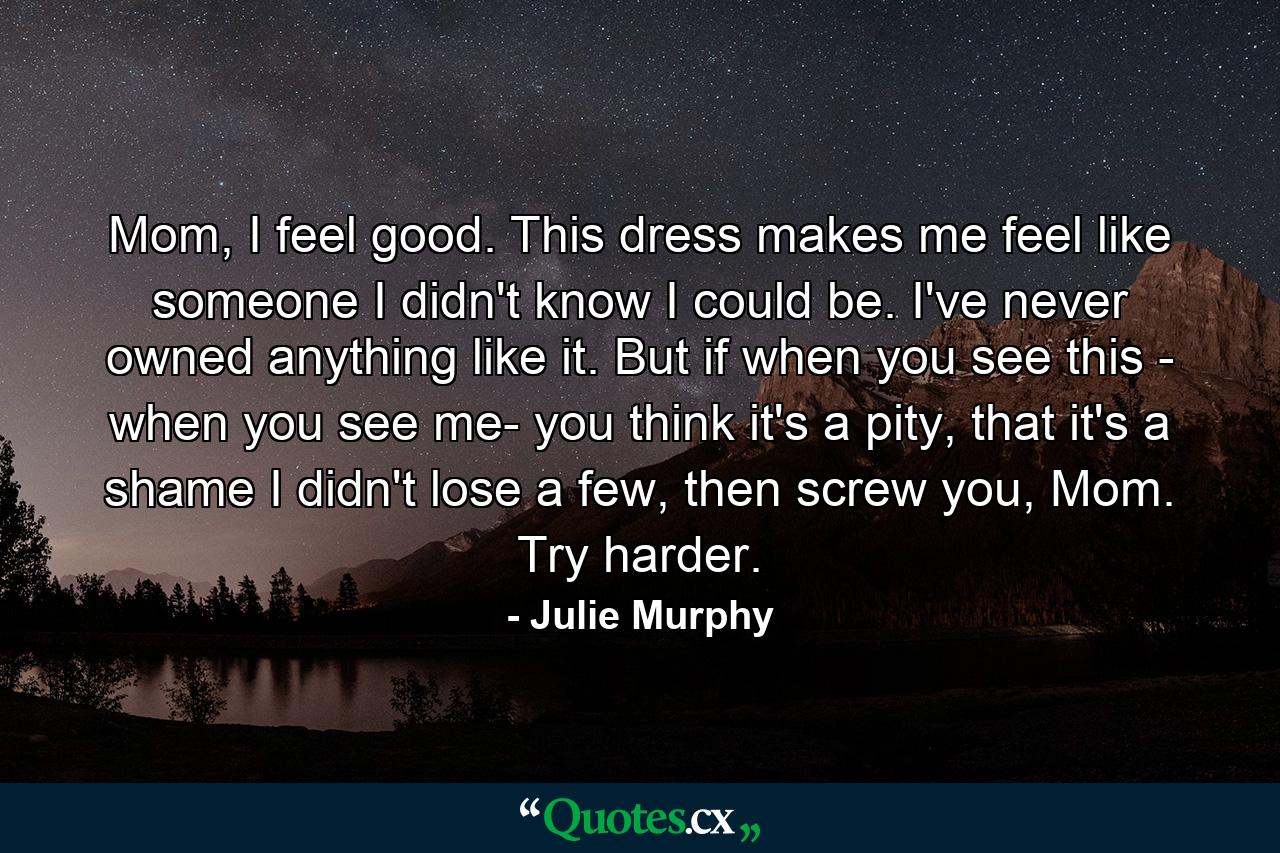 Mom, I feel good. This dress makes me feel like someone I didn't know I could be. I've never owned anything like it. But if when you see this - when you see me- you think it's a pity, that it's a shame I didn't lose a few, then screw you, Mom. Try harder. - Quote by Julie Murphy