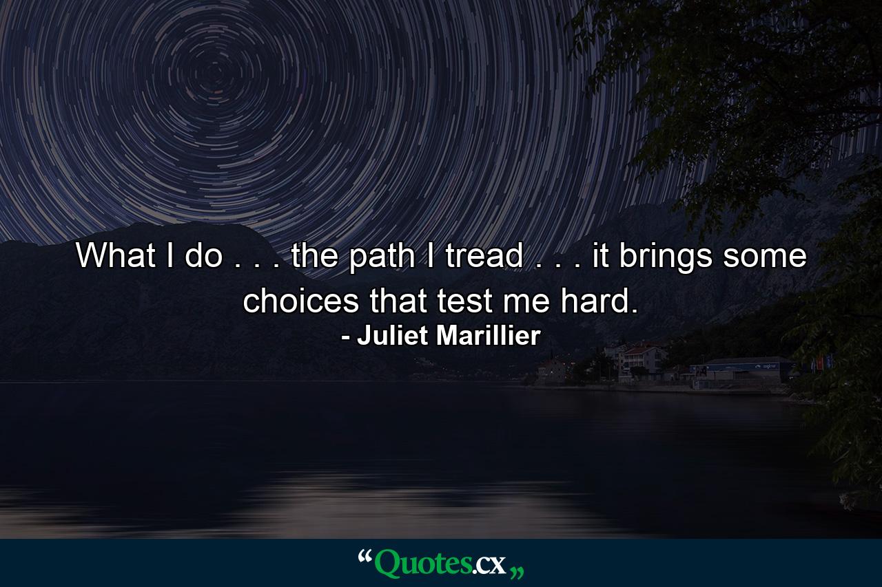 What I do . . . the path I tread . . . it brings some choices that test me hard. - Quote by Juliet Marillier