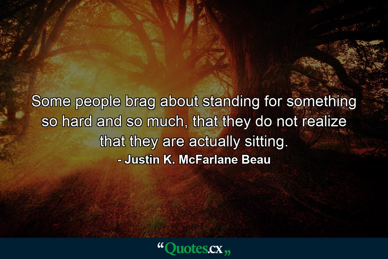 Some people brag about standing for something so hard and so much, that they do not realize that they are actually sitting. - Quote by Justin K. McFarlane Beau