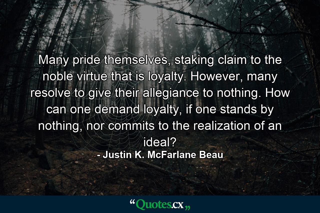 Many pride themselves, staking claim to the noble virtue that is loyalty. However, many resolve to give their allegiance to nothing. How can one demand loyalty, if one stands by nothing, nor commits to the realization of an ideal? - Quote by Justin K. McFarlane Beau