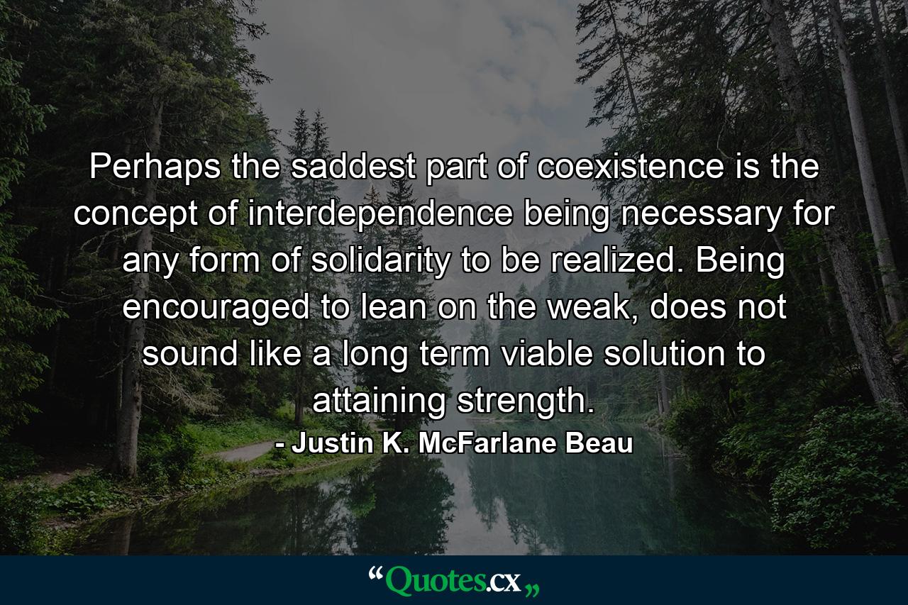 Perhaps the saddest part of coexistence is the concept of interdependence being necessary for any form of solidarity to be realized. Being encouraged to lean on the weak, does not sound like a long term viable solution to attaining strength. - Quote by Justin K. McFarlane Beau