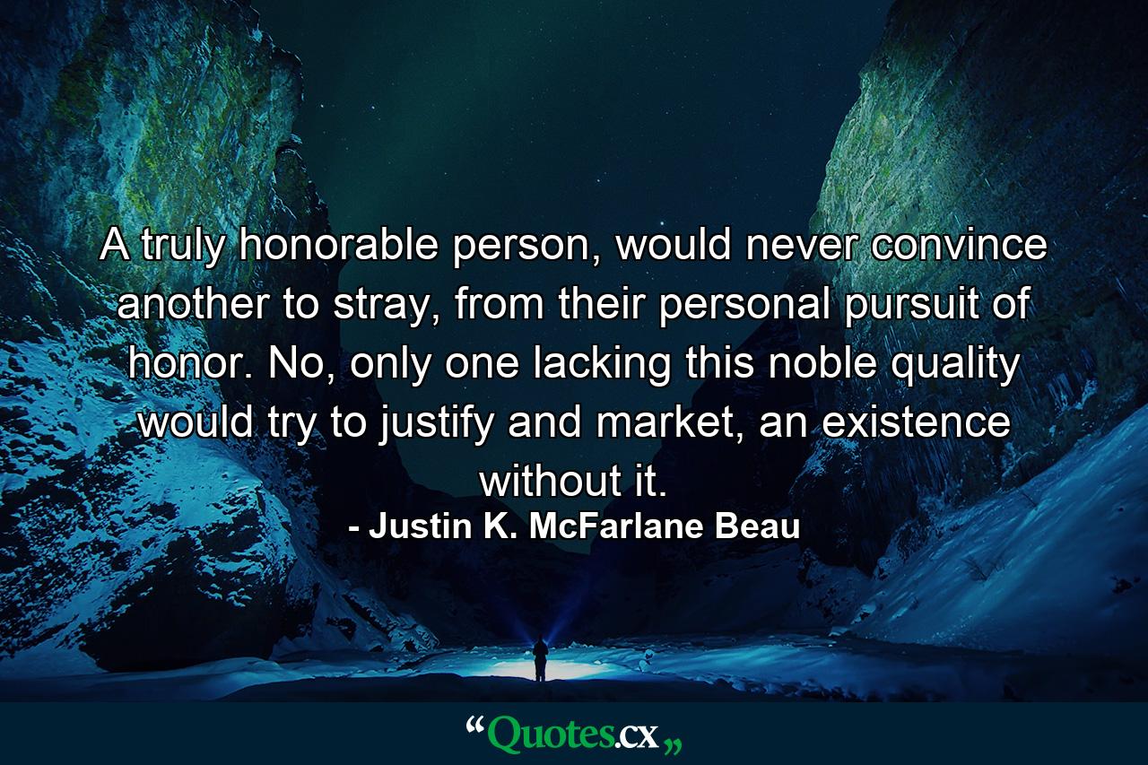 A truly honorable person, would never convince another to stray, from their personal pursuit of honor. No, only one lacking this noble quality would try to justify and market, an existence without it. - Quote by Justin K. McFarlane Beau