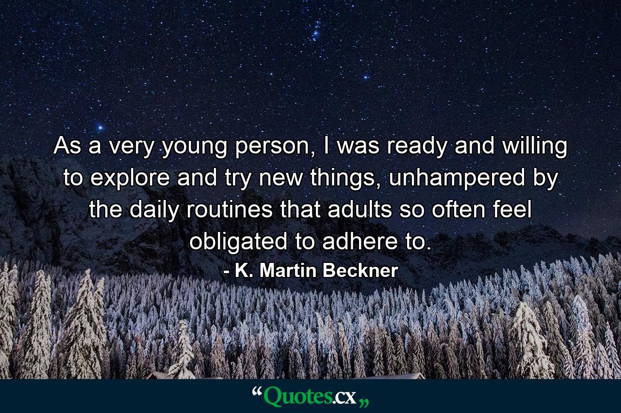 As a very young person, I was ready and willing to explore and try new things, unhampered by the daily routines that adults so often feel obligated to adhere to. - Quote by K. Martin Beckner