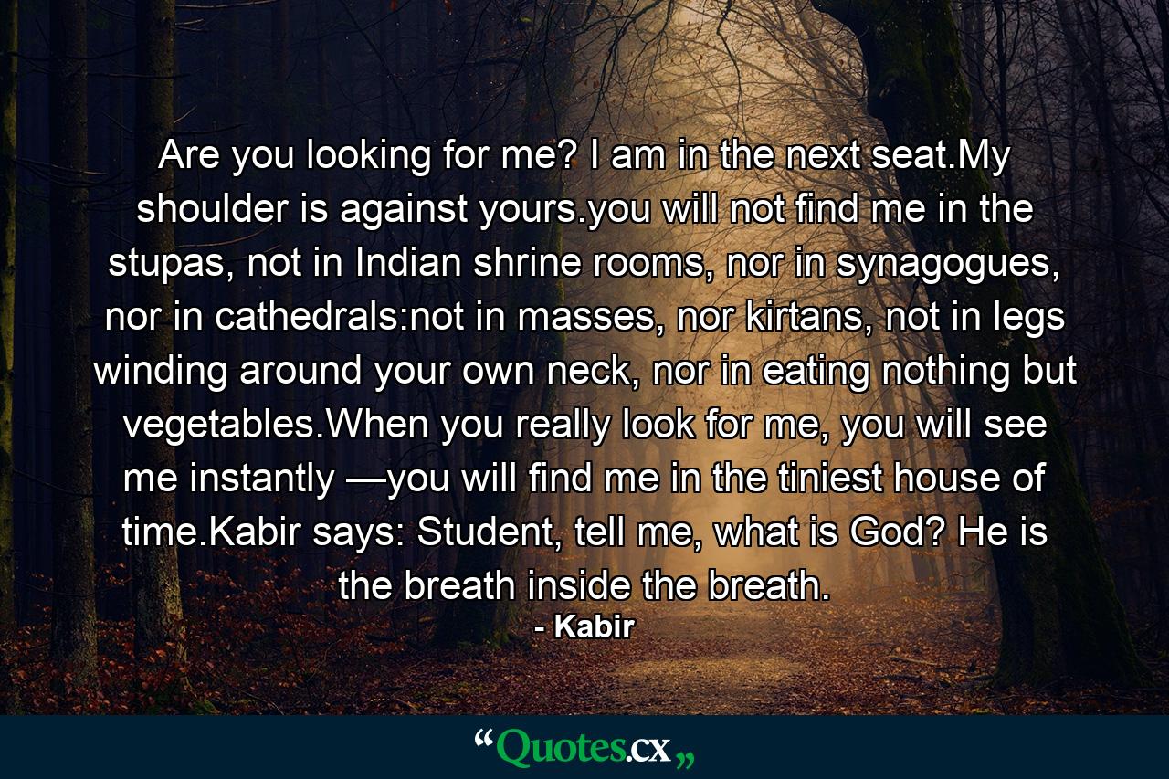 Are you looking for me? I am in the next seat.My shoulder is against yours.you will not find me in the stupas, not in Indian shrine rooms, nor in synagogues, nor in cathedrals:not in masses, nor kirtans, not in legs winding around your own neck, nor in eating nothing but vegetables.When you really look for me, you will see me instantly —you will find me in the tiniest house of time.Kabir says: Student, tell me, what is God? He is the breath inside the breath. - Quote by Kabir