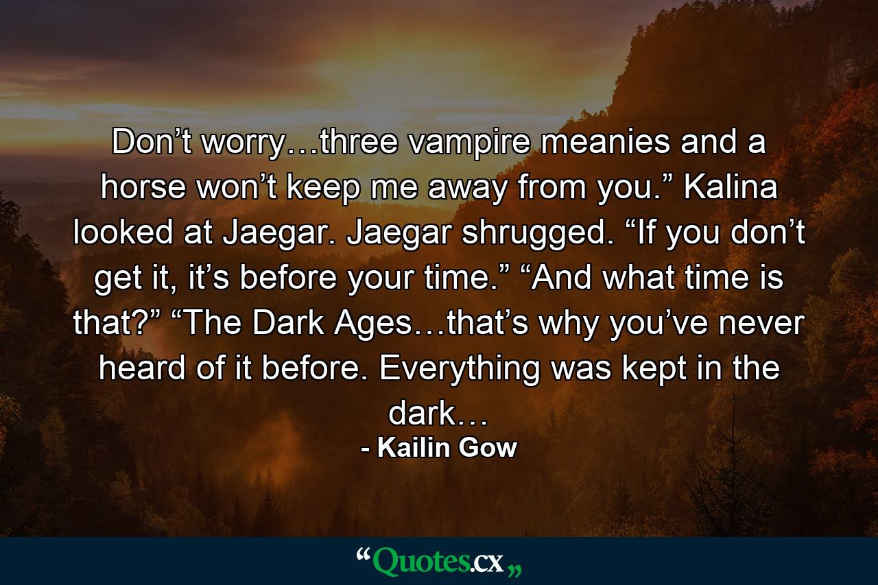 Don’t worry…three vampire meanies and a horse won’t keep me away from you.” Kalina looked at Jaegar. Jaegar shrugged. “If you don’t get it, it’s before your time.” “And what time is that?” “The Dark Ages…that’s why you’ve never heard of it before. Everything was kept in the dark… - Quote by Kailin Gow