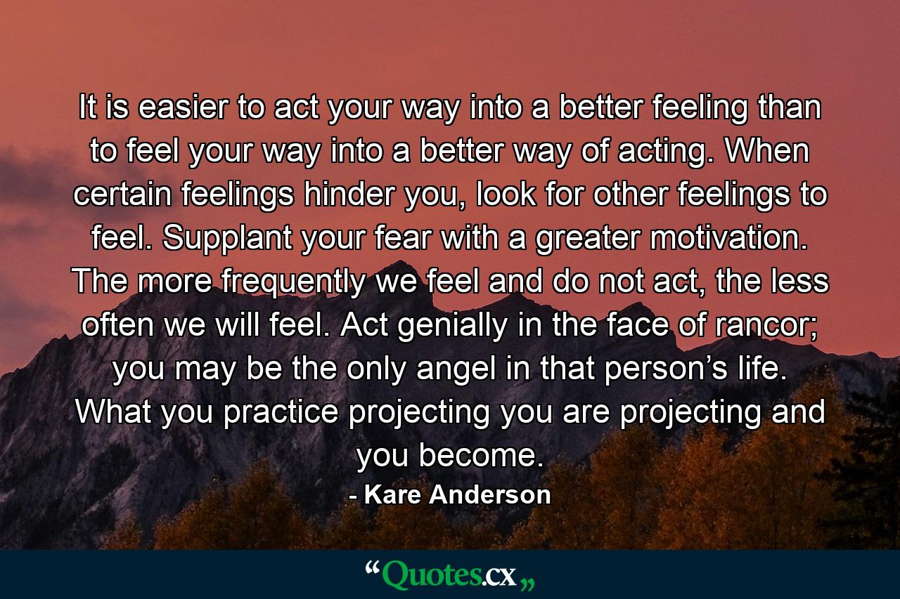 It is easier to act your way into a better feeling than to feel your way into a better way of acting. When certain feelings hinder you, look for other feelings to feel. Supplant your fear with a greater motivation. The more frequently we feel and do not act, the less often we will feel. Act genially in the face of rancor; you may be the only angel in that person’s life. What you practice projecting you are projecting and you become. - Quote by Kare Anderson