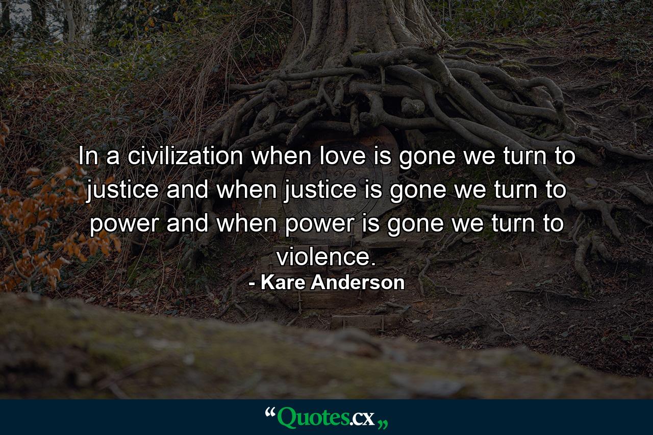 In a civilization when love is gone we turn to justice and when justice is gone we turn to power and when power is gone we turn to violence. - Quote by Kare Anderson