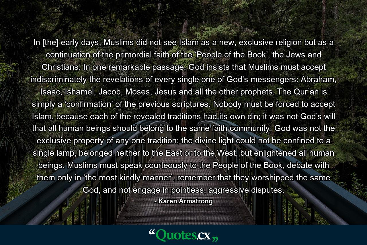 In [the] early days, Muslims did not see Islam as a new, exclusive religion but as a continuation of the primordial faith of the ‘People of the Book’, the Jews and Christians. In one remarkable passage, God insists that Muslims must accept indiscriminately the revelations of every single one of God’s messengers: Abraham, Isaac, Ishamel, Jacob, Moses, Jesus and all the other prophets. The Qur’an is simply a ‘confirmation’ of the previous scriptures. Nobody must be forced to accept Islam, because each of the revealed traditions had its own din; it was not God’s will that all human beings should belong to the same faith community. God was not the exclusive property of any one tradition; the divine light could not be confined to a single lamp, belonged neither to the East or to the West, but enlightened all human beings. Muslims must speak courteously to the People of the Book, debate with them only in ‘the most kindly manner’, remember that they worshipped the same God, and not engage in pointless, aggressive disputes. - Quote by Karen Armstrong