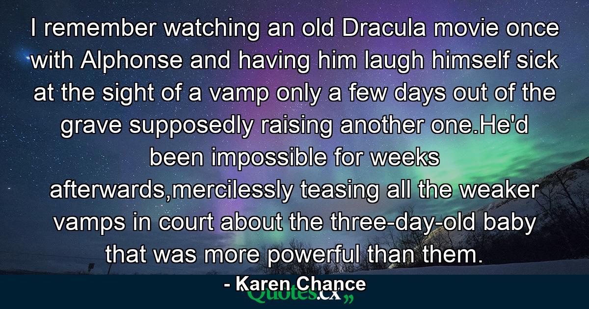 I remember watching an old Dracula movie once with Alphonse and having him laugh himself sick at the sight of a vamp only a few days out of the grave supposedly raising another one.He'd been impossible for weeks afterwards,mercilessly teasing all the weaker vamps in court about the three-day-old baby that was more powerful than them. - Quote by Karen Chance