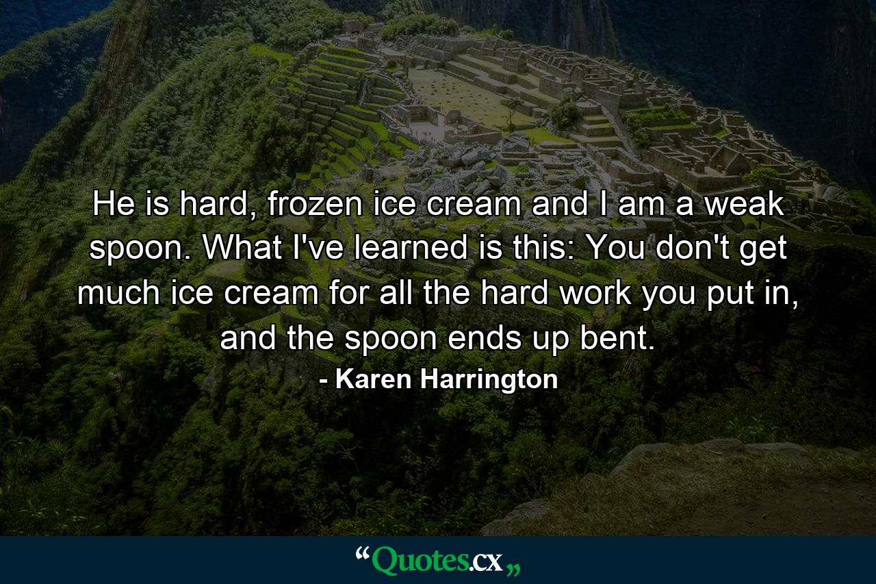 He is hard, frozen ice cream and I am a weak spoon. What I've learned is this: You don't get much ice cream for all the hard work you put in, and the spoon ends up bent. - Quote by Karen Harrington