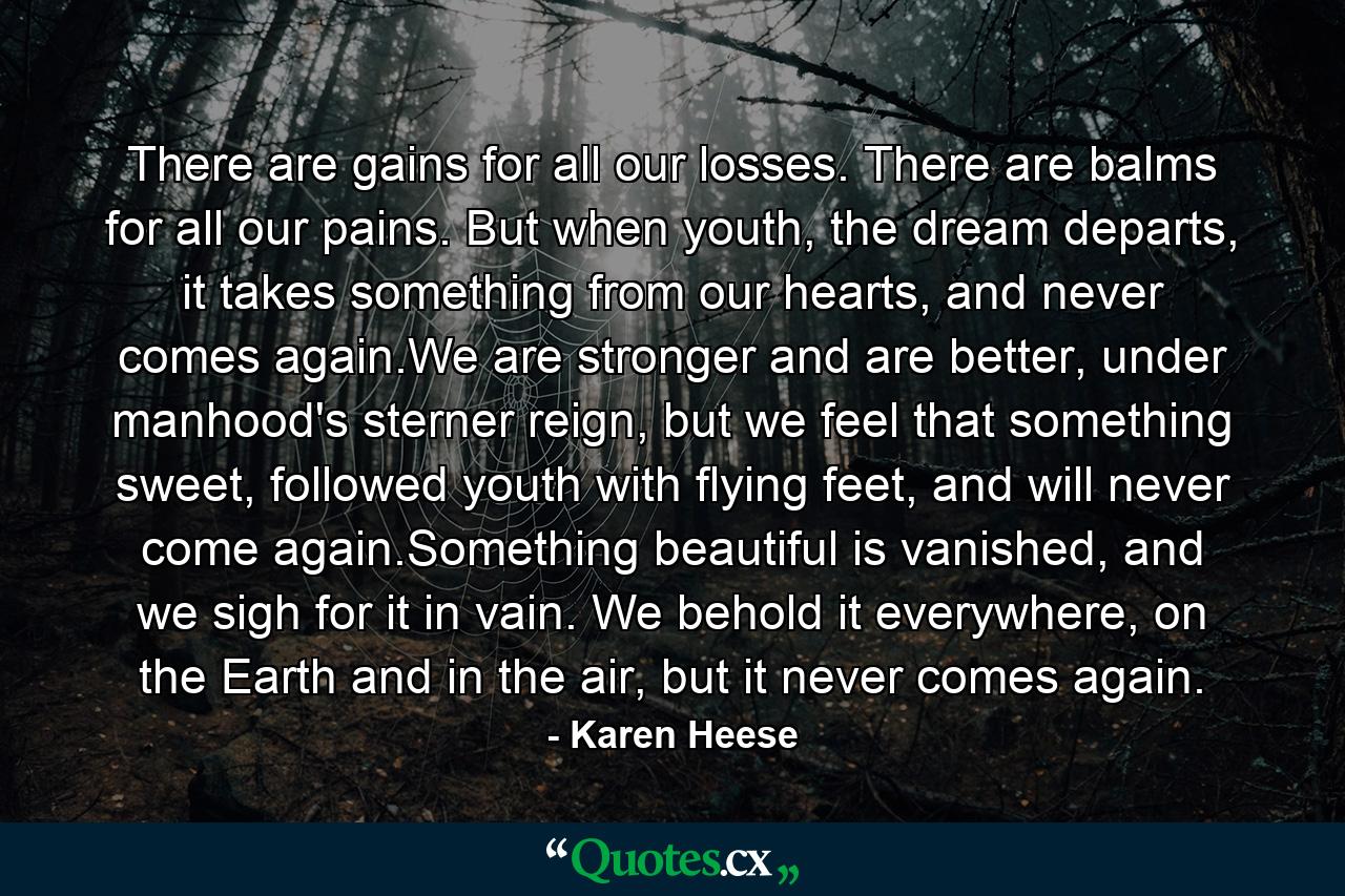 There are gains for all our losses. There are balms for all our pains. But when youth, the dream departs, it takes something from our hearts, and never comes again.We are stronger and are better, under manhood's sterner reign, but we feel that something sweet, followed youth with flying feet, and will never come again.Something beautiful is vanished, and we sigh for it in vain. We behold it everywhere, on the Earth and in the air, but it never comes again. - Quote by Karen Heese