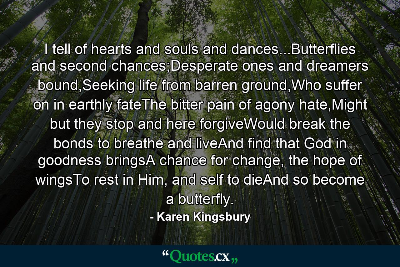 I tell of hearts and souls and dances...Butterflies and second chances;Desperate ones and dreamers bound,Seeking life from barren ground,Who suffer on in earthly fateThe bitter pain of agony hate,Might but they stop and here forgiveWould break the bonds to breathe and liveAnd find that God in goodness bringsA chance for change, the hope of wingsTo rest in Him, and self to dieAnd so become a butterfly. - Quote by Karen Kingsbury