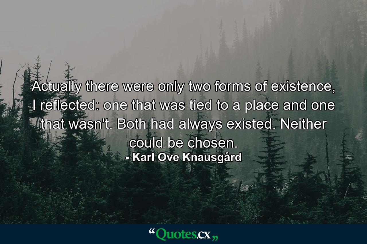 Actually there were only two forms of existence, I reflected: one that was tied to a place and one that wasn't. Both had always existed. Neither could be chosen. - Quote by Karl Ove Knausgård