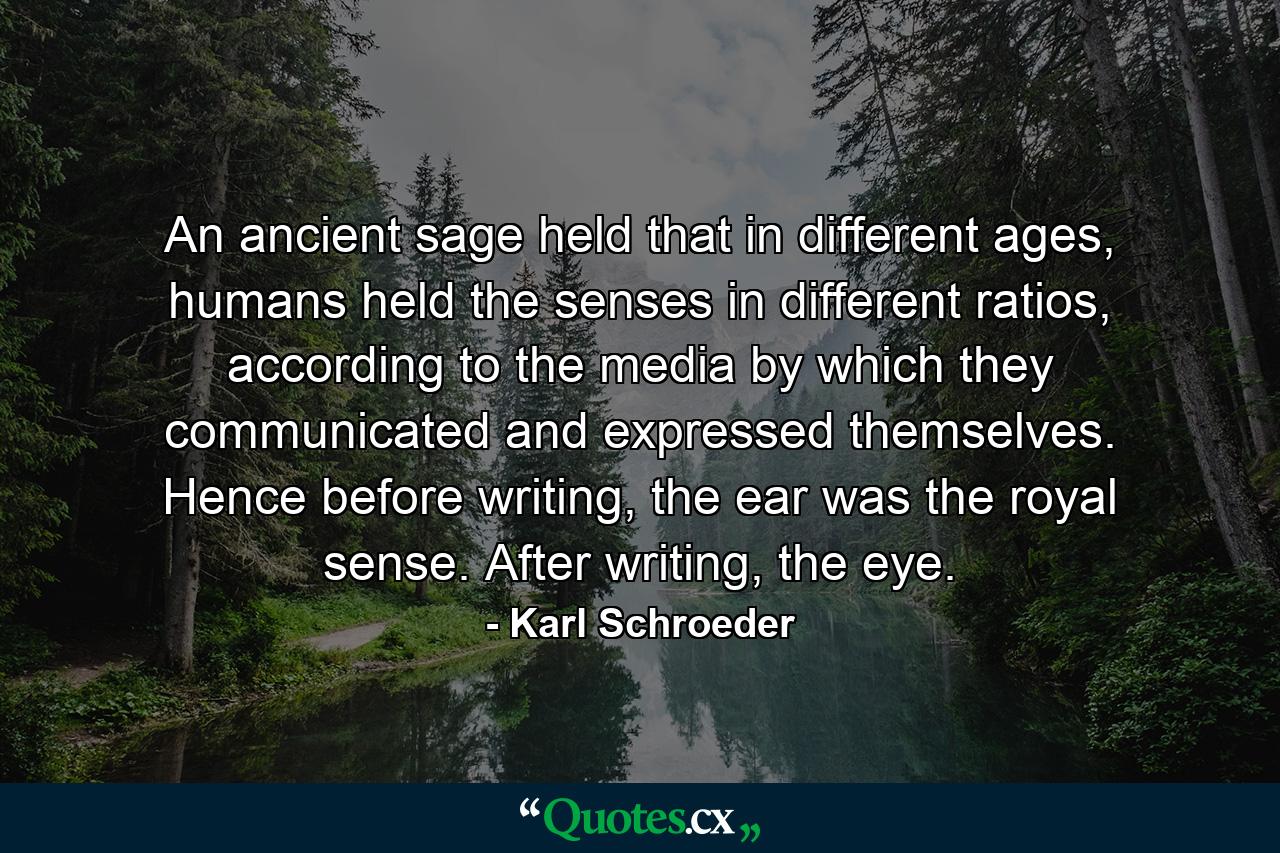 An ancient sage held that in different ages, humans held the senses in different ratios, according to the media by which they communicated and expressed themselves. Hence before writing, the ear was the royal sense. After writing, the eye. - Quote by Karl Schroeder