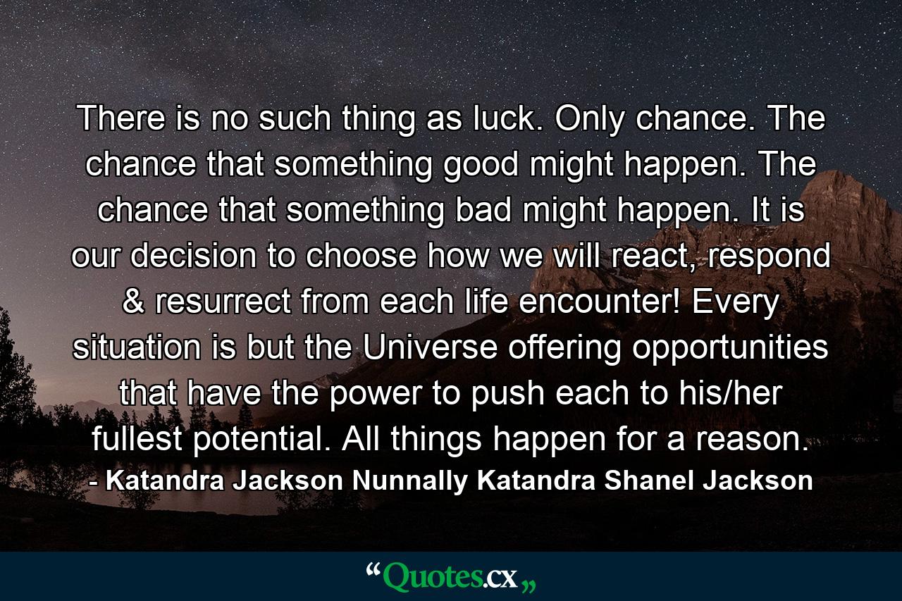 There is no such thing as luck. Only chance. The chance that something good might happen. The chance that something bad might happen. It is our decision to choose how we will react, respond & resurrect from each life encounter! Every situation is but the Universe offering opportunities that have the power to push each to his/her fullest potential. All things happen for a reason. - Quote by Katandra Jackson Nunnally Katandra Shanel Jackson