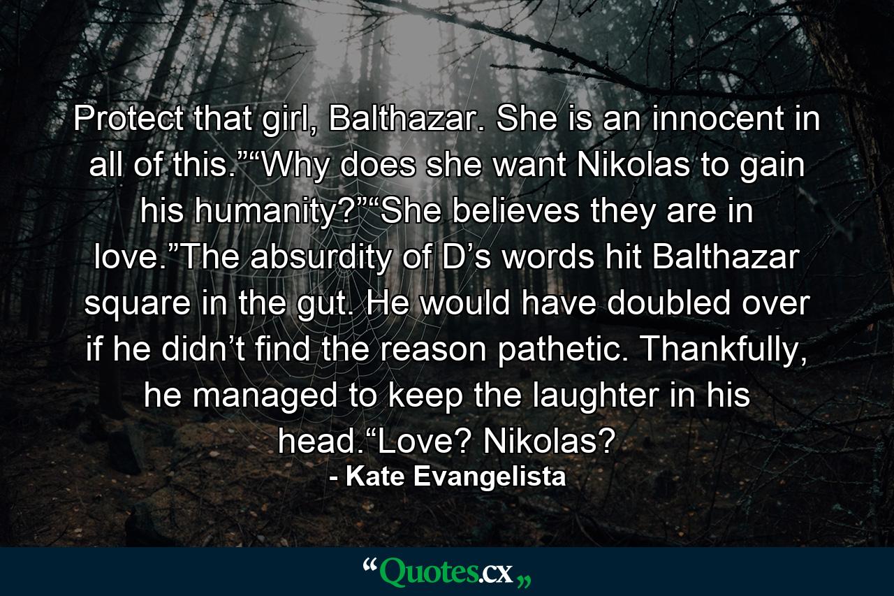 Protect that girl, Balthazar. She is an innocent in all of this.”“Why does she want Nikolas to gain his humanity?”“She believes they are in love.”The absurdity of D’s words hit Balthazar square in the gut. He would have doubled over if he didn’t find the reason pathetic. Thankfully, he managed to keep the laughter in his head.“Love? Nikolas? - Quote by Kate Evangelista