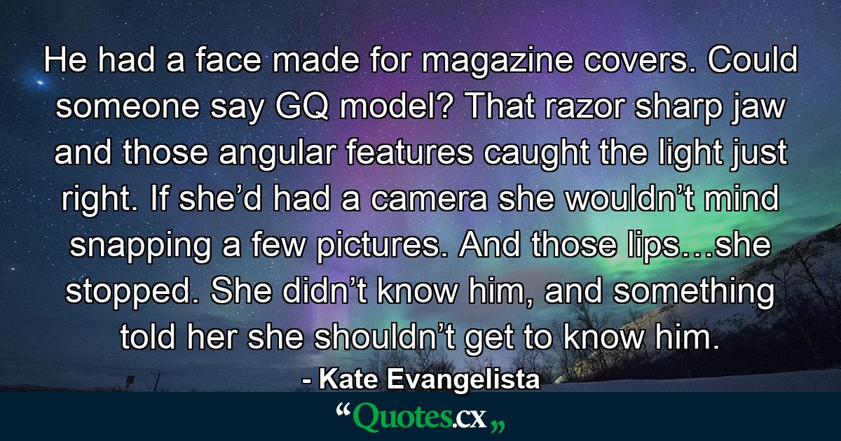 He had a face made for magazine covers. Could someone say GQ model? That razor sharp jaw and those angular features caught the light just right. If she’d had a camera she wouldn’t mind snapping a few pictures. And those lips…she stopped. She didn’t know him, and something told her she shouldn’t get to know him. - Quote by Kate Evangelista