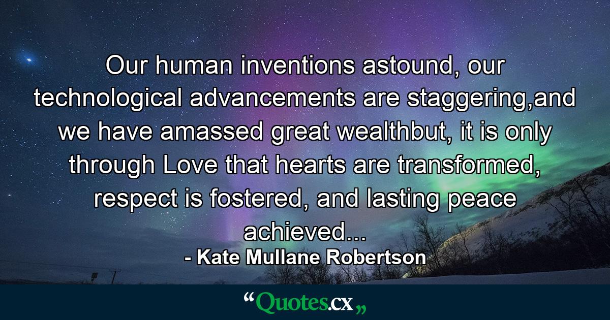 Our human inventions astound, our technological advancements are staggering,and we have amassed great wealthbut, it is only through Love that hearts are transformed, respect is fostered, and lasting peace achieved... - Quote by Kate Mullane Robertson