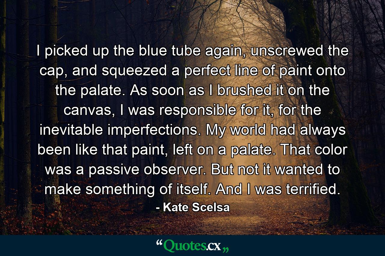 I picked up the blue tube again, unscrewed the cap, and squeezed a perfect line of paint onto the palate. As soon as I brushed it on the canvas, I was responsible for it, for the inevitable imperfections. My world had always been like that paint, left on a palate. That color was a passive observer. But not it wanted to make something of itself. And I was terrified. - Quote by Kate Scelsa