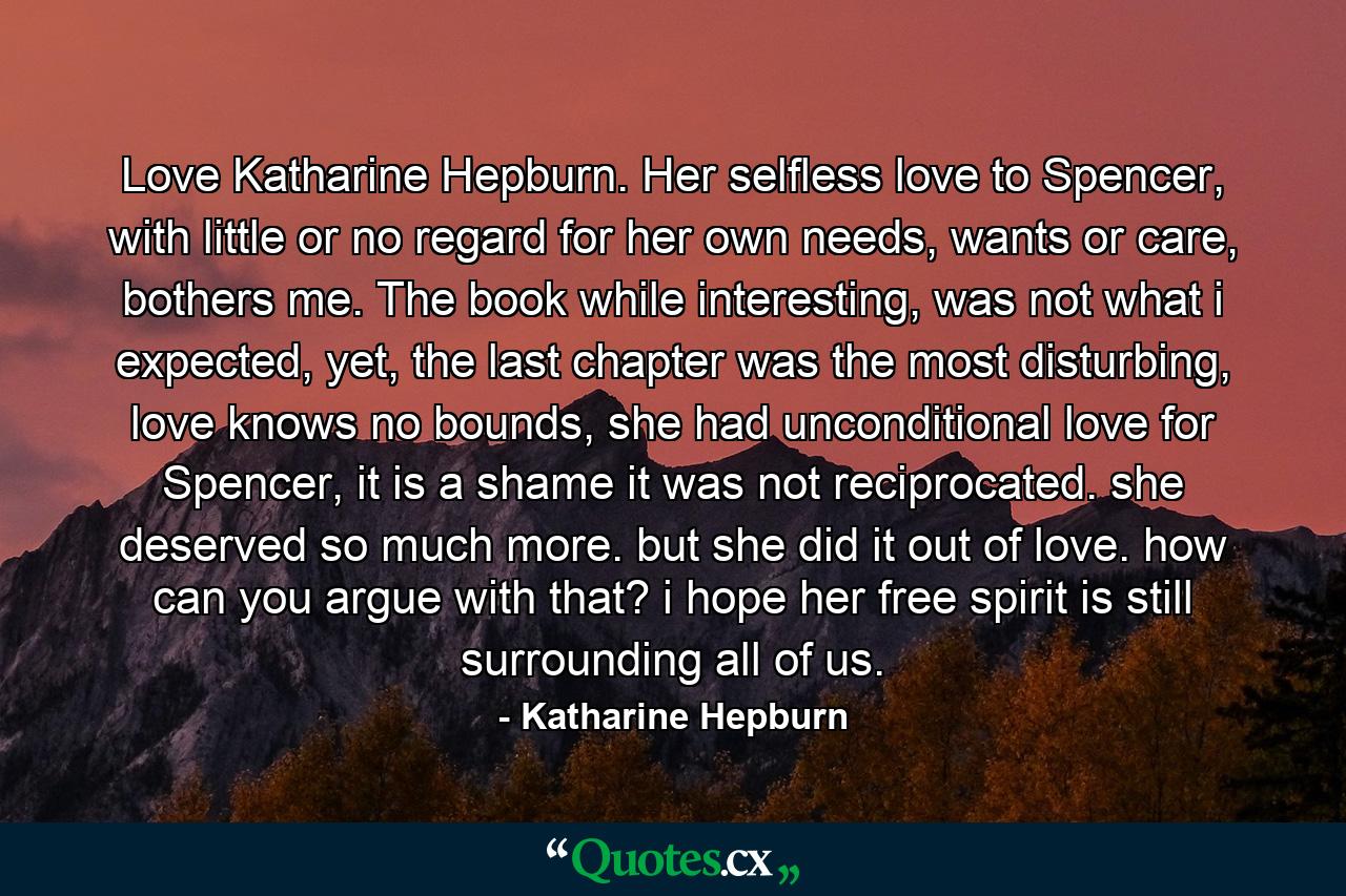 Love Katharine Hepburn. Her selfless love to Spencer, with little or no regard for her own needs, wants or care, bothers me. The book while interesting, was not what i expected, yet, the last chapter was the most disturbing, love knows no bounds, she had unconditional love for Spencer, it is a shame it was not reciprocated. she deserved so much more. but she did it out of love. how can you argue with that? i hope her free spirit is still surrounding all of us. - Quote by Katharine Hepburn