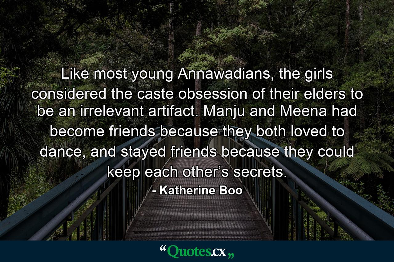 Like most young Annawadians, the girls considered the caste obsession of their elders to be an irrelevant artifact. Manju and Meena had become friends because they both loved to dance, and stayed friends because they could keep each other’s secrets. - Quote by Katherine Boo