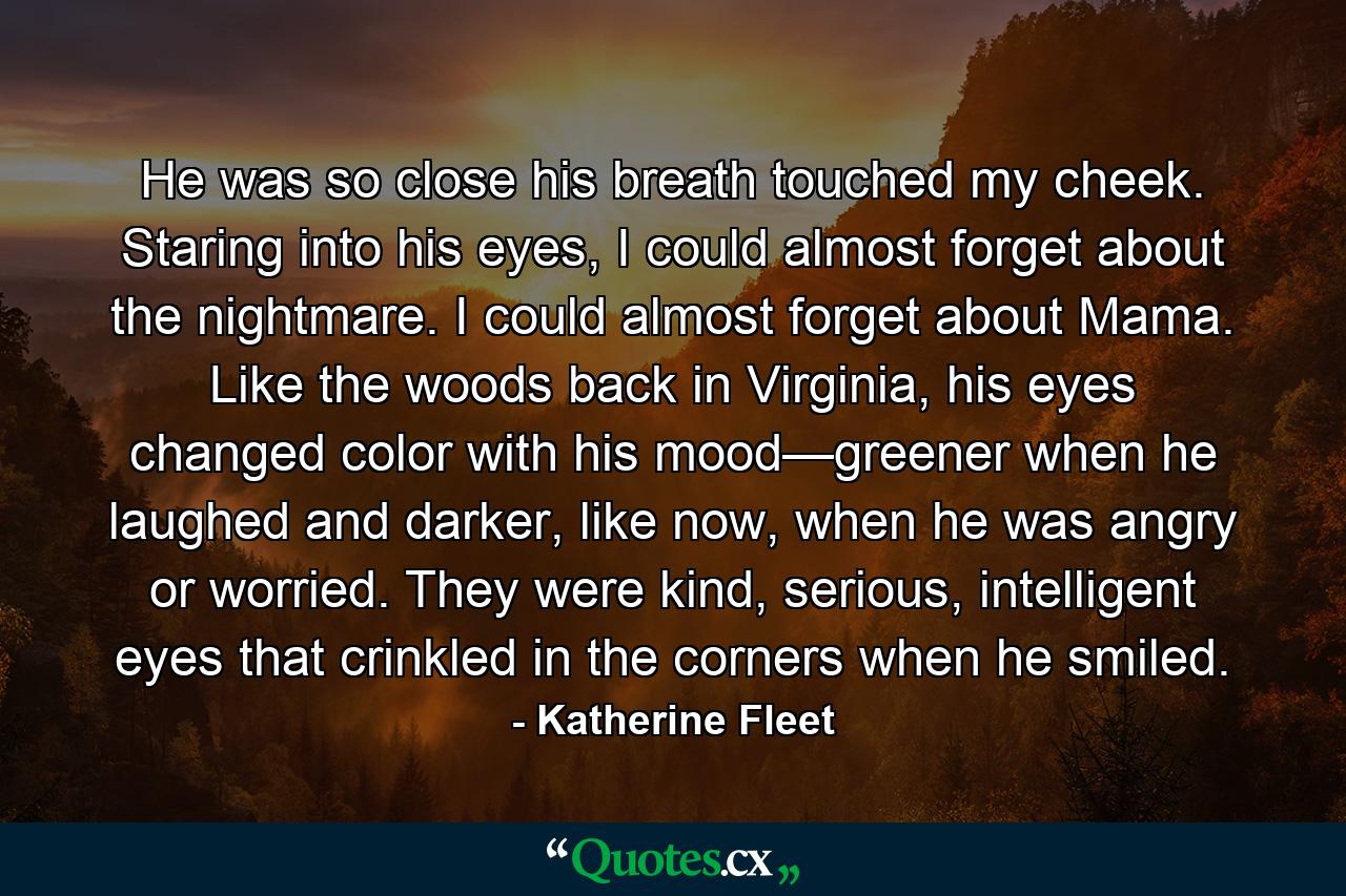 He was so close his breath touched my cheek. Staring into his eyes, I could almost forget about the nightmare. I could almost forget about Mama. Like the woods back in Virginia, his eyes changed color with his mood—greener when he laughed and darker, like now, when he was angry or worried. They were kind, serious, intelligent eyes that crinkled in the corners when he smiled. - Quote by Katherine Fleet