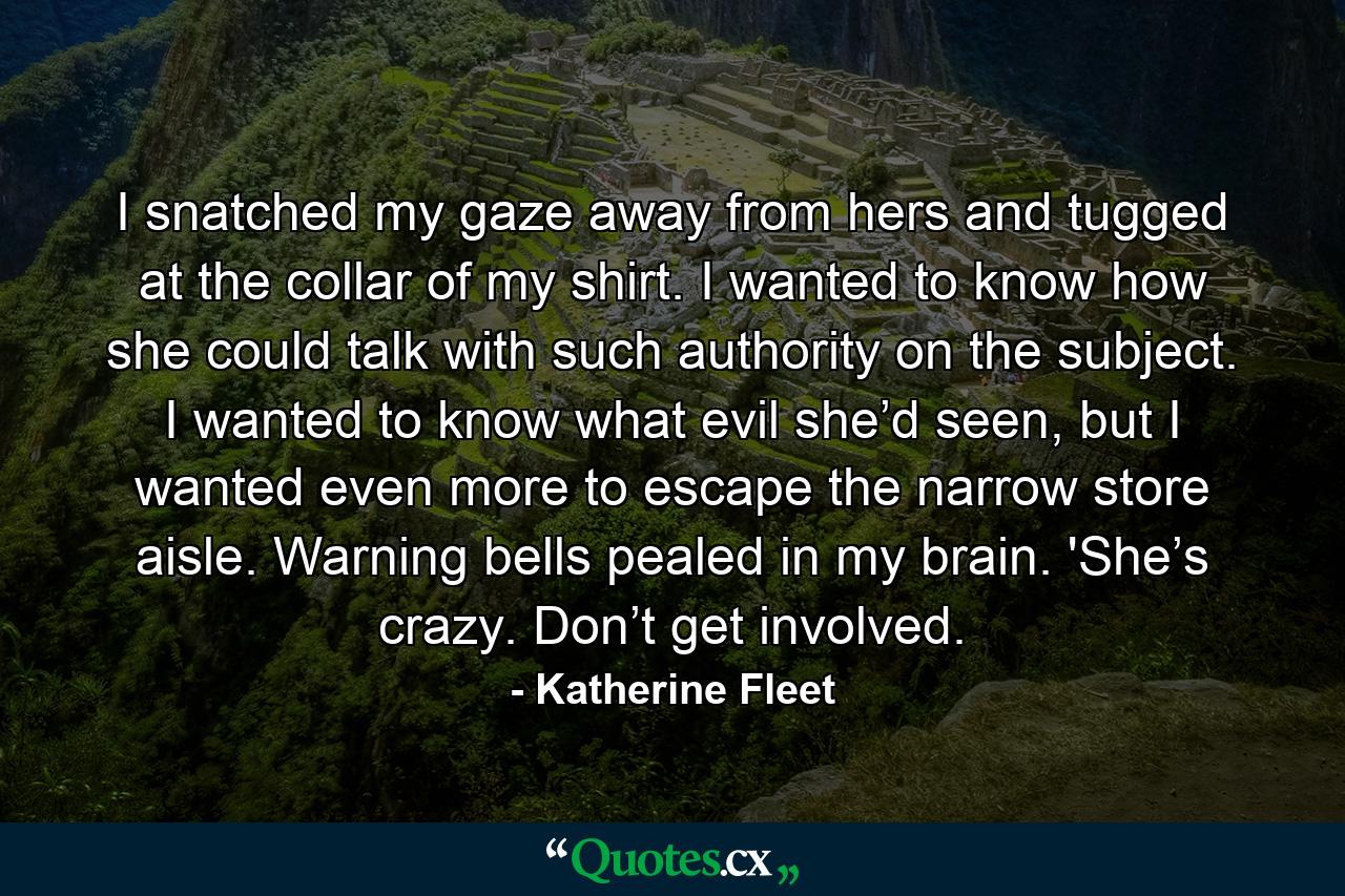 I snatched my gaze away from hers and tugged at the collar of my shirt. I wanted to know how she could talk with such authority on the subject. I wanted to know what evil she’d seen, but I wanted even more to escape the narrow store aisle. Warning bells pealed in my brain. 'She’s crazy. Don’t get involved. - Quote by Katherine Fleet