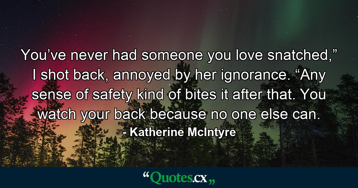 You’ve never had someone you love snatched,” I shot back, annoyed by her ignorance. “Any sense of safety kind of bites it after that. You watch your back because no one else can. - Quote by Katherine McIntyre