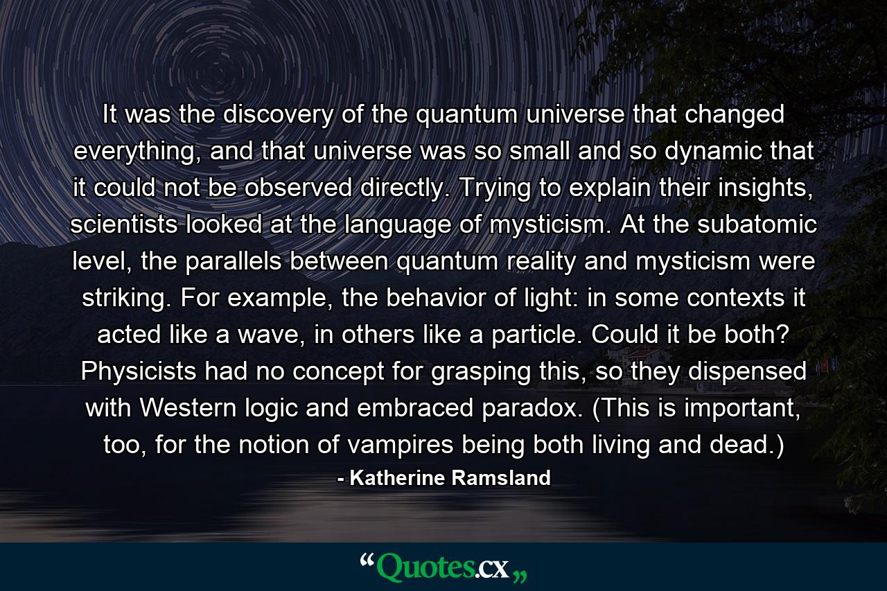 It was the discovery of the quantum universe that changed everything, and that universe was so small and so dynamic that it could not be observed directly. Trying to explain their insights, scientists looked at the language of mysticism. At the subatomic level, the parallels between quantum reality and mysticism were striking. For example, the behavior of light: in some contexts it acted like a wave, in others like a particle. Could it be both? Physicists had no concept for grasping this, so they dispensed with Western logic and embraced paradox. (This is important, too, for the notion of vampires being both living and dead.) - Quote by Katherine Ramsland