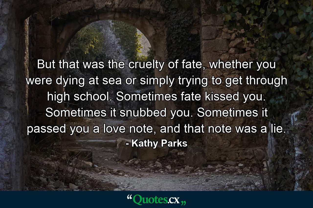 But that was the cruelty of fate, whether you were dying at sea or simply trying to get through high school. Sometimes fate kissed you. Sometimes it snubbed you. Sometimes it passed you a love note, and that note was a lie. - Quote by Kathy Parks