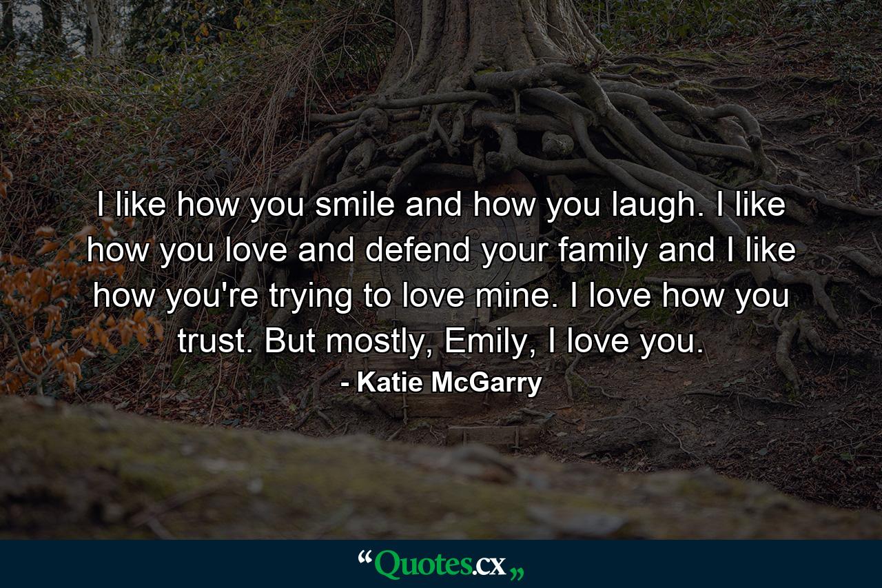 I like how you smile and how you laugh. I like how you love and defend your family and I like how you're trying to love mine. I love how you trust. But mostly, Emily, I love you. - Quote by Katie McGarry