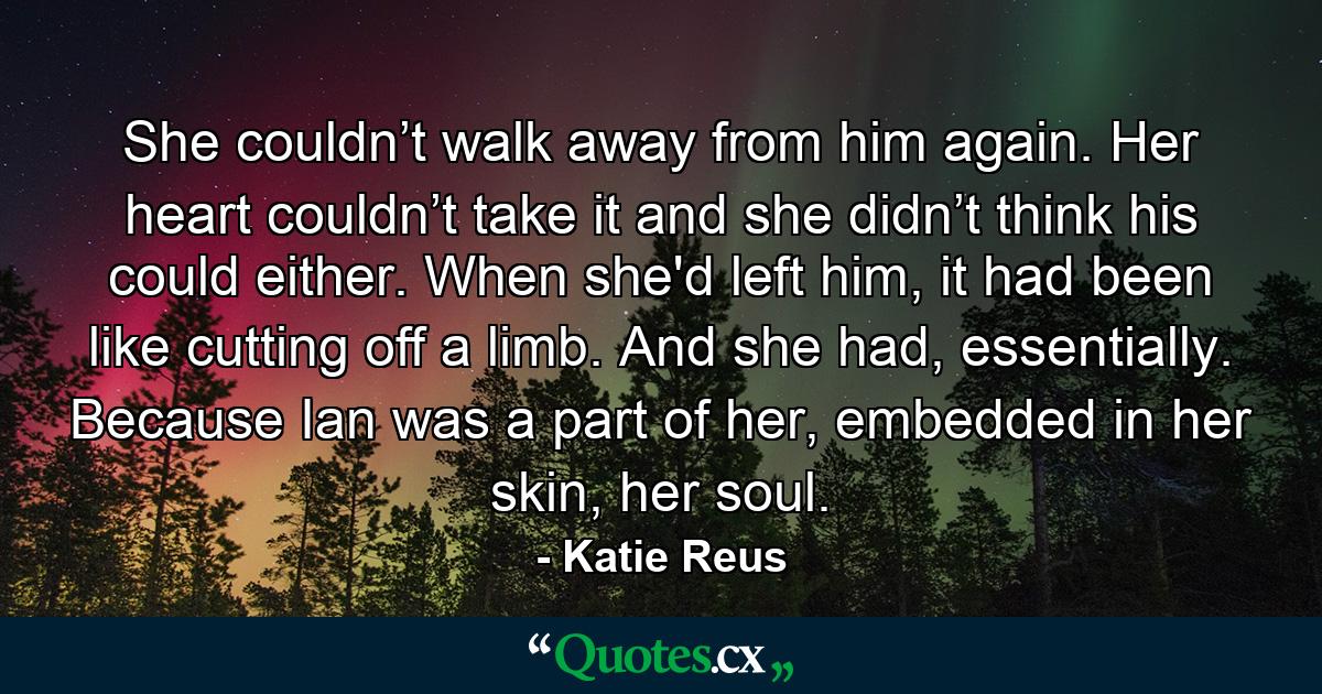 She couldn’t walk away from him again. Her heart couldn’t take it and she didn’t think his could either. When she'd left him, it had been like cutting off a limb. And she had, essentially. Because Ian was a part of her, embedded in her skin, her soul. - Quote by Katie Reus