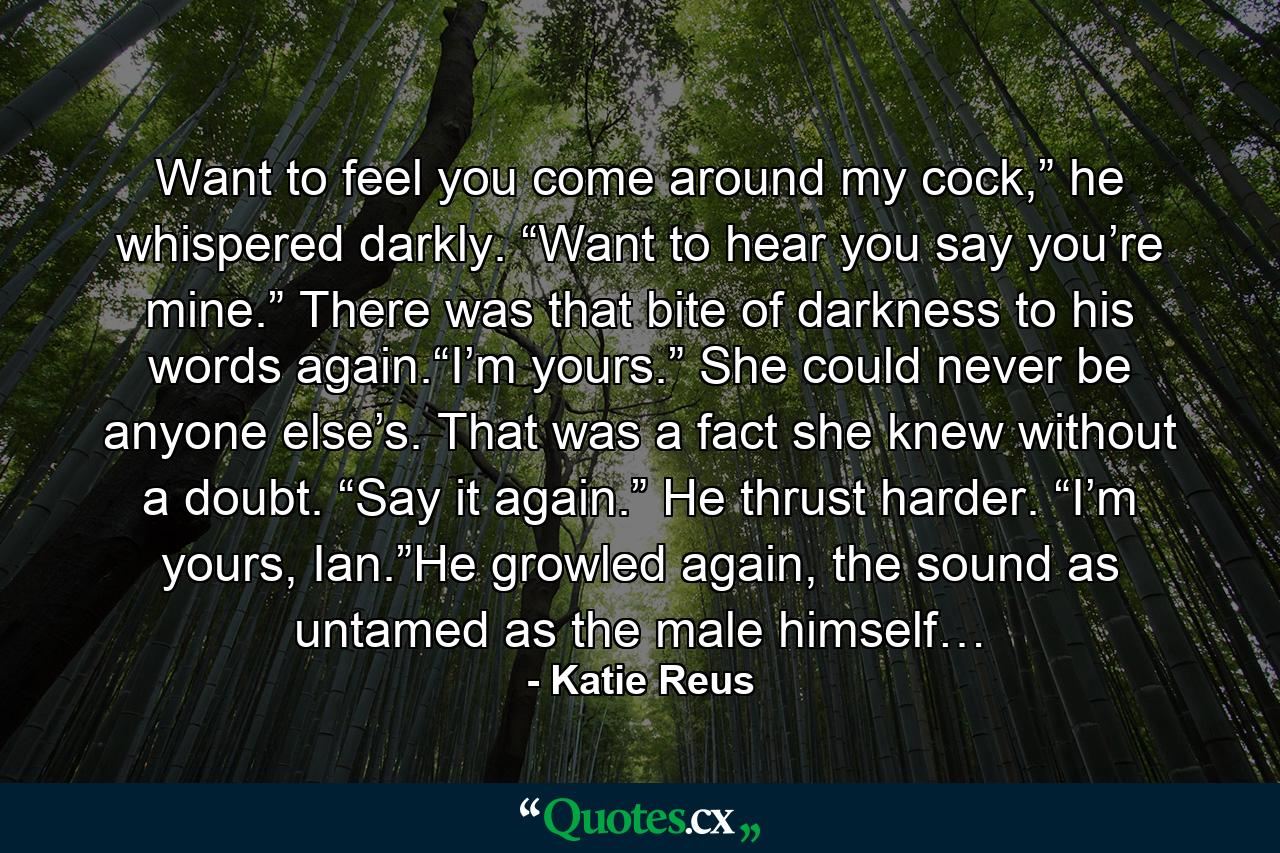 Want to feel you come around my cock,” he whispered darkly. “Want to hear you say you’re mine.” There was that bite of darkness to his words again.“I’m yours.” She could never be anyone else’s. That was a fact she knew without a doubt. “Say it again.” He thrust harder. “I’m yours, Ian.”He growled again, the sound as untamed as the male himself… - Quote by Katie Reus