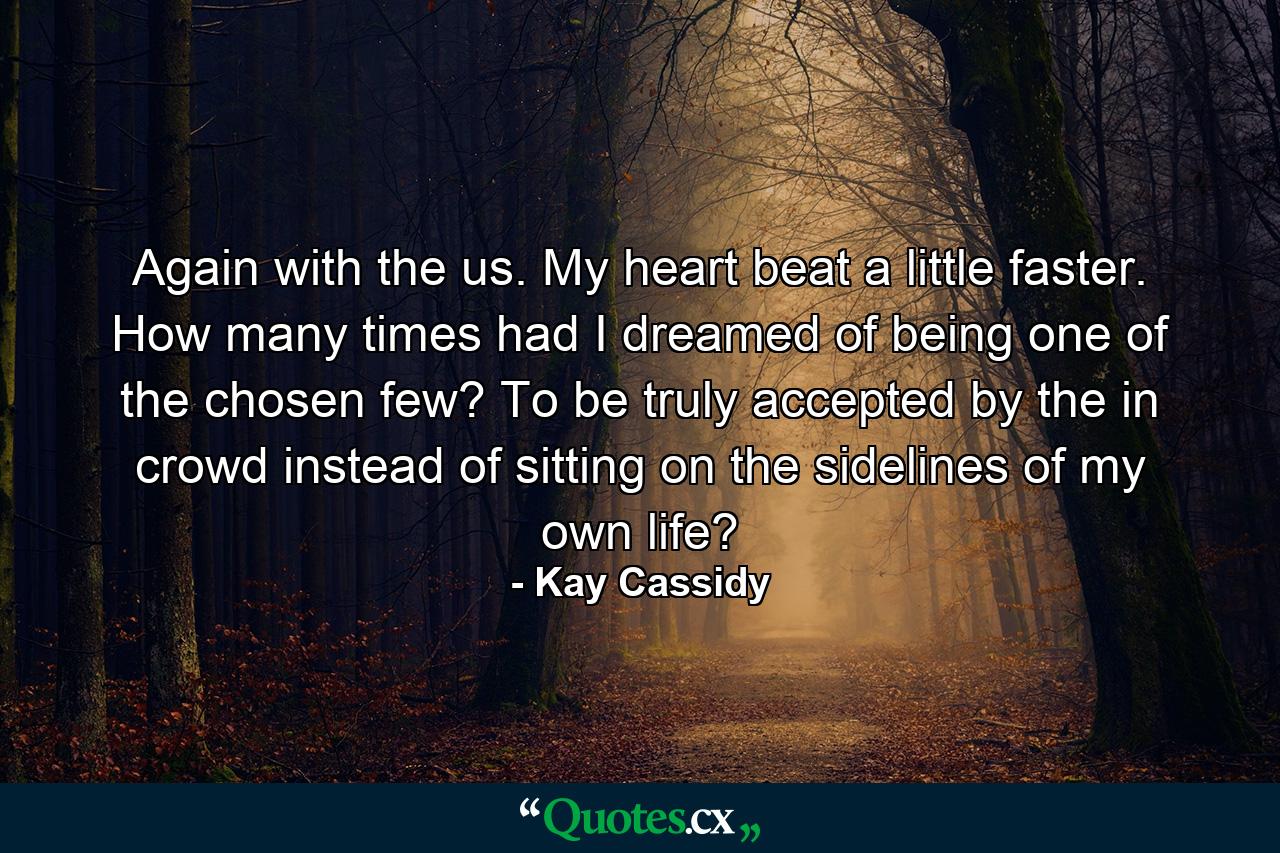 Again with the us. My heart beat a little faster. How many times had I dreamed of being one of the chosen few? To be truly accepted by the in crowd instead of sitting on the sidelines of my own life? - Quote by Kay Cassidy