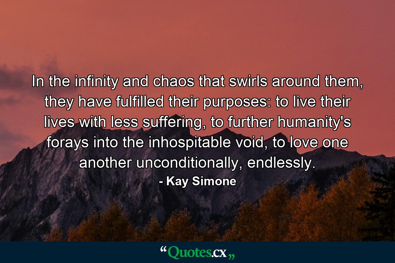 In the infinity and chaos that swirls around them, they have fulfilled their purposes: to live their lives with less suffering, to further humanity's forays into the inhospitable void, to love one another unconditionally, endlessly. - Quote by Kay Simone