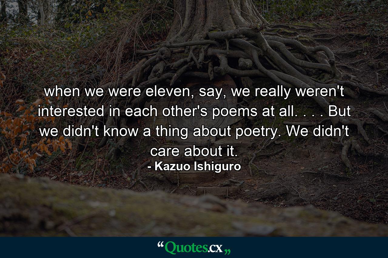 when we were eleven, say, we really weren't interested in each other's poems at all. . . . But we didn't know a thing about poetry. We didn't care about it. - Quote by Kazuo Ishiguro