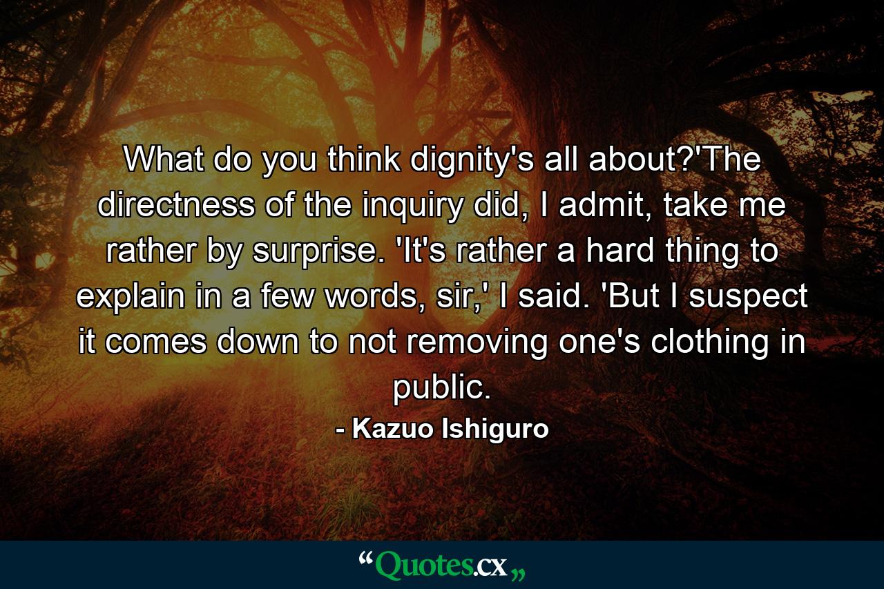 What do you think dignity's all about?'The directness of the inquiry did, I admit, take me rather by surprise. 'It's rather a hard thing to explain in a few words, sir,' I said. 'But I suspect it comes down to not removing one's clothing in public. - Quote by Kazuo Ishiguro