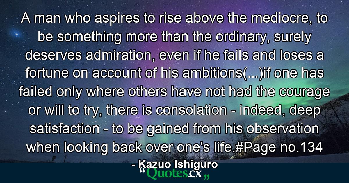 A man who aspires to rise above the mediocre, to be something more than the ordinary, surely deserves admiration, even if he fails and loses a fortune on account of his ambitions(...)if one has failed only where others have not had the courage or will to try, there is consolation - indeed, deep satisfaction - to be gained from his observation when looking back over one's life.#Page no.134 - Quote by Kazuo Ishiguro