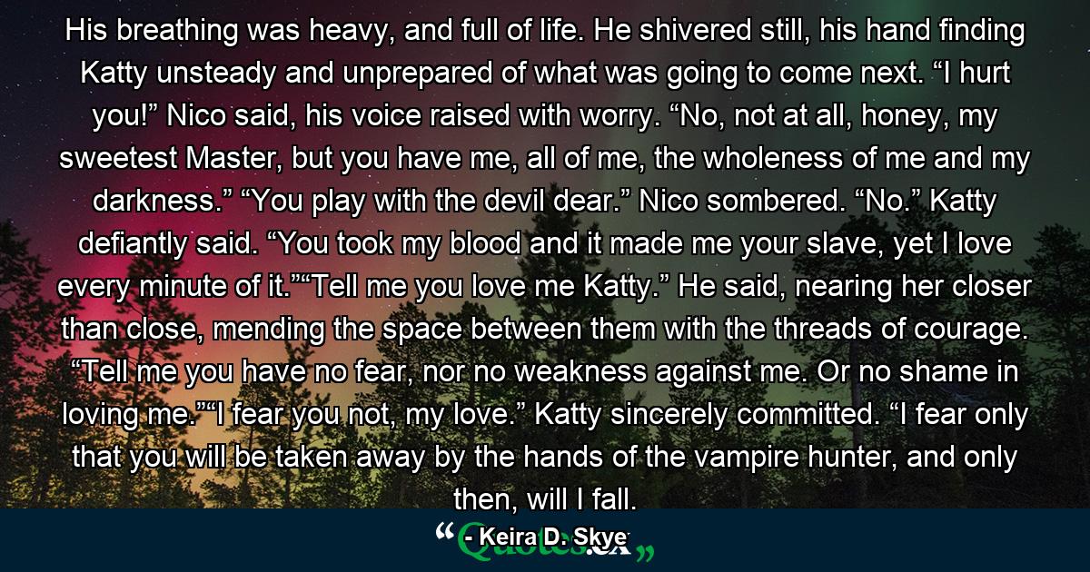 His breathing was heavy, and full of life. He shivered still, his hand finding Katty unsteady and unprepared of what was going to come next. “I hurt you!” Nico said, his voice raised with worry. “No, not at all, honey, my sweetest Master, but you have me, all of me, the wholeness of me and my darkness.” “You play with the devil dear.” Nico sombered. “No.” Katty defiantly said. “You took my blood and it made me your slave, yet I love every minute of it.”“Tell me you love me Katty.” He said, nearing her closer than close, mending the space between them with the threads of courage. “Tell me you have no fear, nor no weakness against me. Or no shame in loving me.”“I fear you not, my love.” Katty sincerely committed. “I fear only that you will be taken away by the hands of the vampire hunter, and only then, will I fall. - Quote by Keira D. Skye