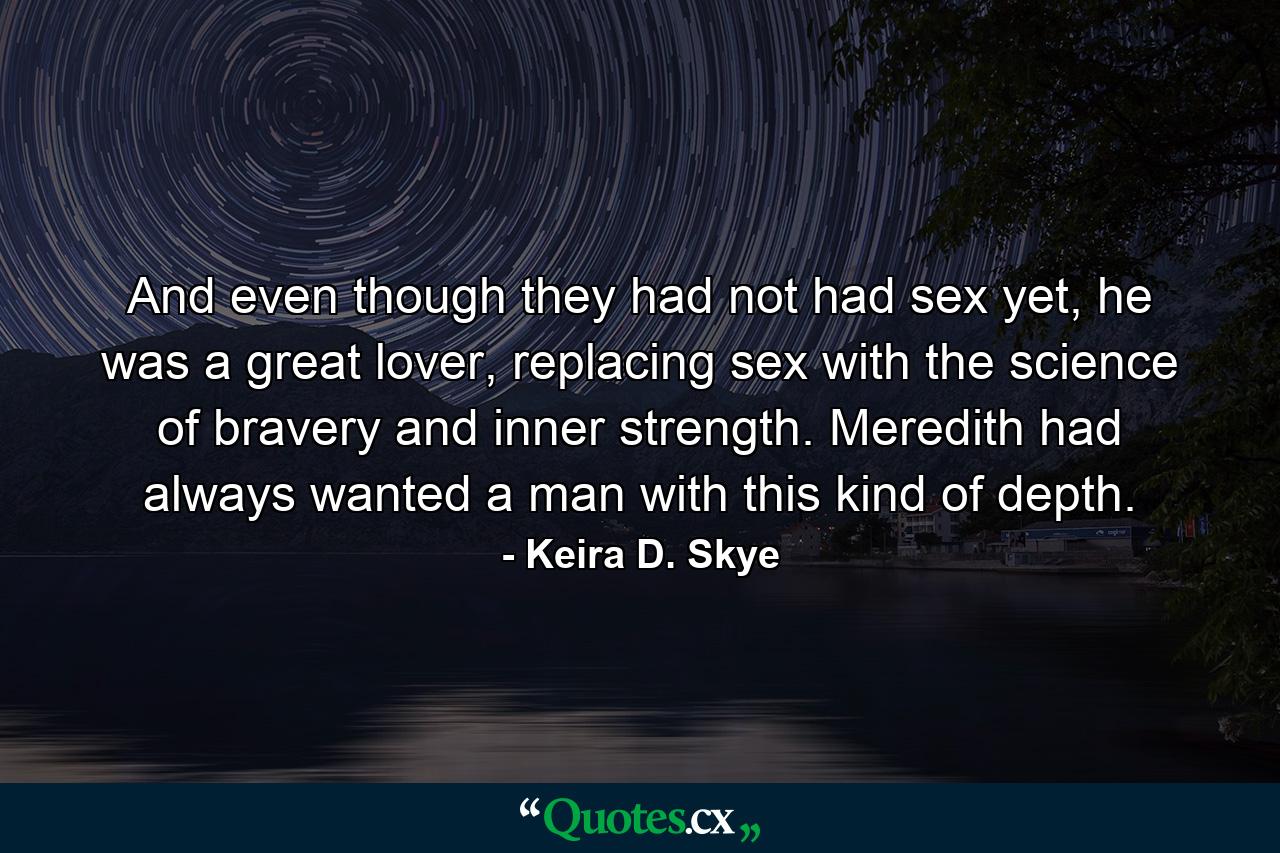 And even though they had not had sex yet, he was a great lover, replacing sex with the science of bravery and inner strength. Meredith had always wanted a man with this kind of depth. - Quote by Keira D. Skye