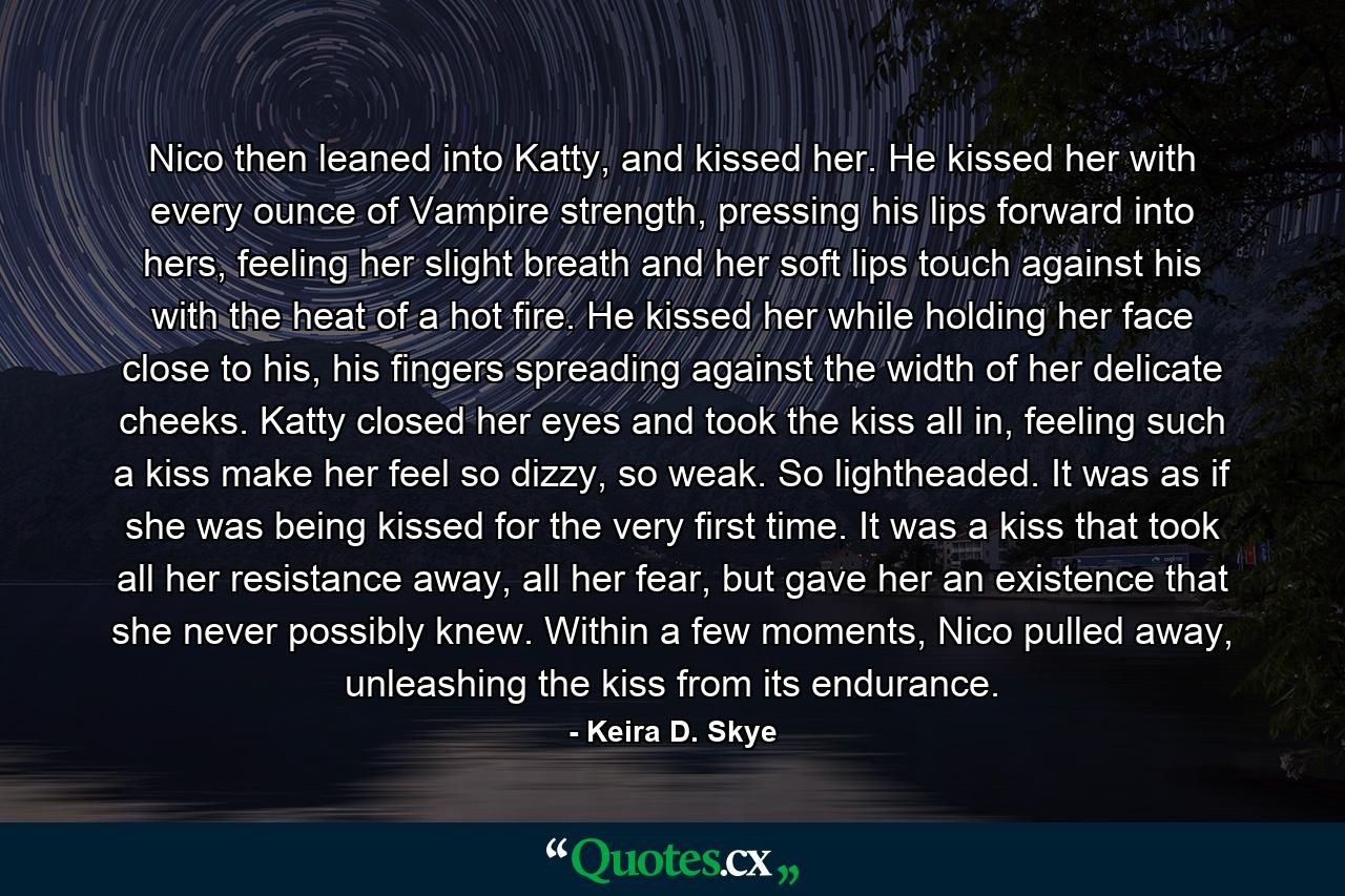 Nico then leaned into Katty, and kissed her. He kissed her with every ounce of Vampire strength, pressing his lips forward into hers, feeling her slight breath and her soft lips touch against his with the heat of a hot fire. He kissed her while holding her face close to his, his fingers spreading against the width of her delicate cheeks. Katty closed her eyes and took the kiss all in, feeling such a kiss make her feel so dizzy, so weak. So lightheaded. It was as if she was being kissed for the very first time. It was a kiss that took all her resistance away, all her fear, but gave her an existence that she never possibly knew. Within a few moments, Nico pulled away, unleashing the kiss from its endurance. - Quote by Keira D. Skye