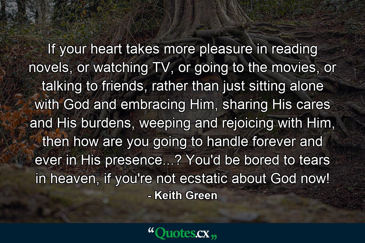 If your heart takes more pleasure in reading novels, or watching TV, or going to the movies, or talking to friends, rather than just sitting alone with God and embracing Him, sharing His cares and His burdens, weeping and rejoicing with Him, then how are you going to handle forever and ever in His presence...? You'd be bored to tears in heaven, if you're not ecstatic about God now! - Quote by Keith Green